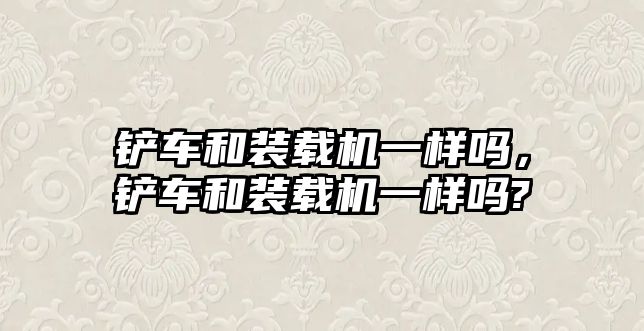 鏟車和裝載機一樣嗎，鏟車和裝載機一樣嗎?