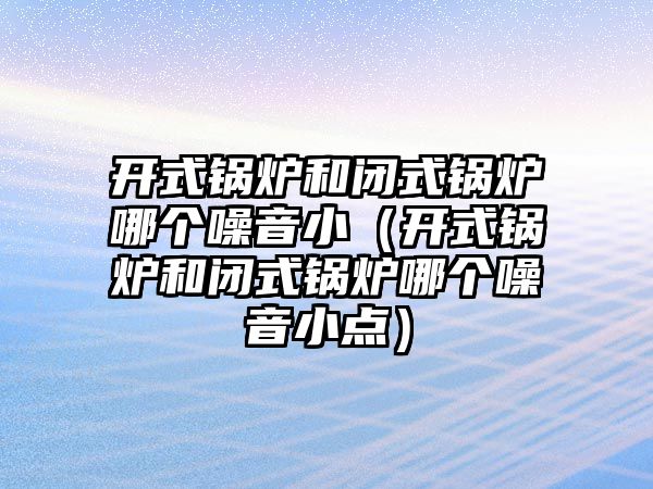 開式鍋爐和閉式鍋爐哪個噪音?。ㄩ_式鍋爐和閉式鍋爐哪個噪音小點）