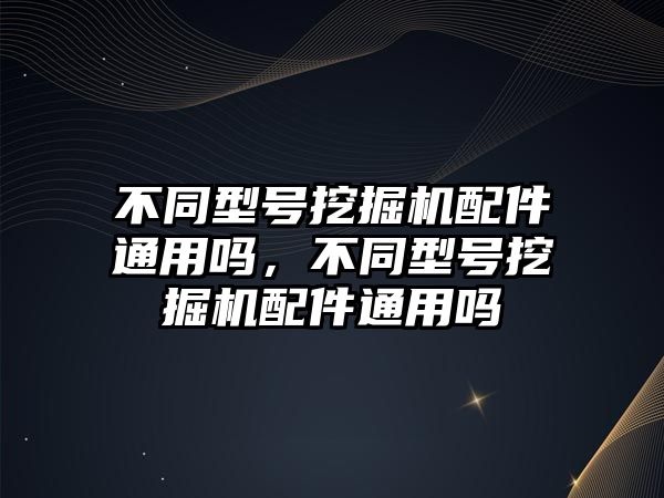 不同型號挖掘機配件通用嗎，不同型號挖掘機配件通用嗎