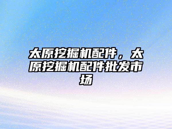 太原挖掘機配件，太原挖掘機配件批發(fā)市場