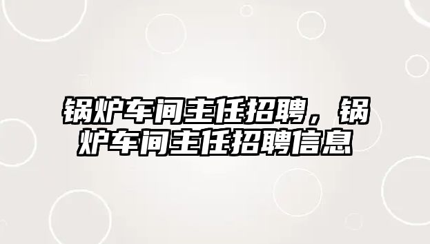 鍋爐車間主任招聘，鍋爐車間主任招聘信息