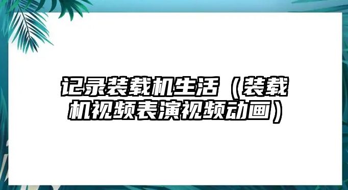 記錄裝載機(jī)生活（裝載機(jī)視頻表演視頻動(dòng)畫(huà)）