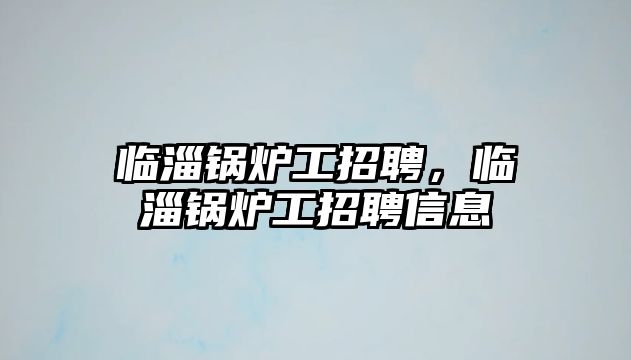 臨淄鍋爐工招聘，臨淄鍋爐工招聘信息