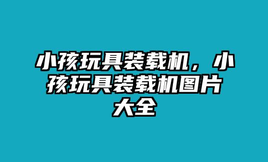 小孩玩具裝載機，小孩玩具裝載機圖片大全