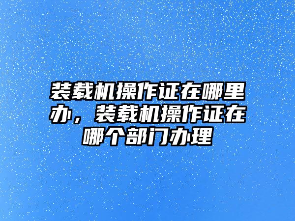 裝載機(jī)操作證在哪里辦，裝載機(jī)操作證在哪個(gè)部門辦理