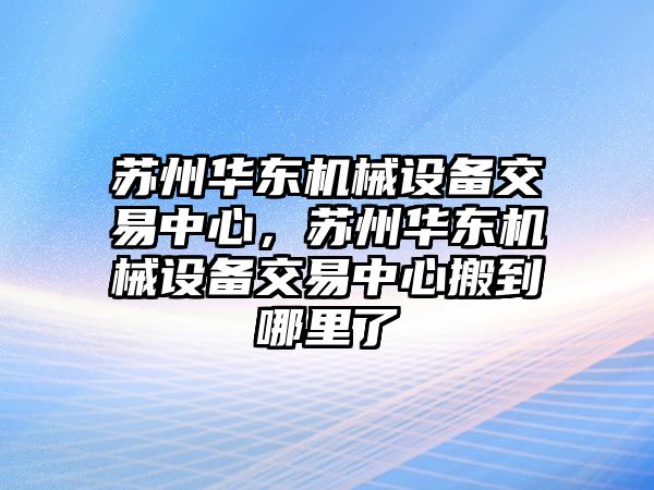 蘇州華東機(jī)械設(shè)備交易中心，蘇州華東機(jī)械設(shè)備交易中心搬到哪里了