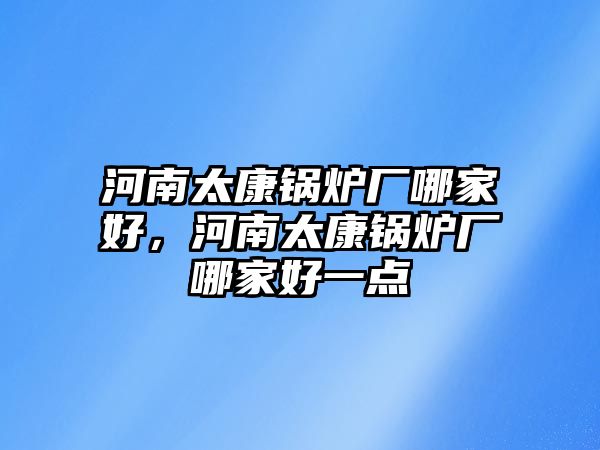 河南太康鍋爐廠哪家好，河南太康鍋爐廠哪家好一點