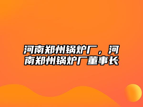 河南鄭州鍋爐廠，河南鄭州鍋爐廠董事長