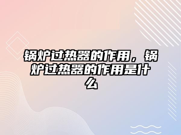 鍋爐過熱器的作用，鍋爐過熱器的作用是什么