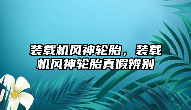 裝載機風神輪胎，裝載機風神輪胎真假辨別