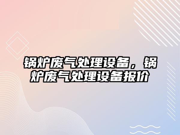 鍋爐廢氣處理設(shè)備，鍋爐廢氣處理設(shè)備報(bào)價(jià)