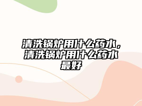 清洗鍋爐用什么藥水，清洗鍋爐用什么藥水最好