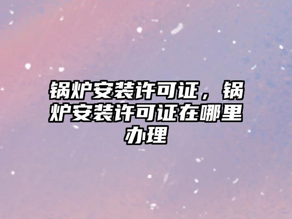 鍋爐安裝許可證，鍋爐安裝許可證在哪里辦理