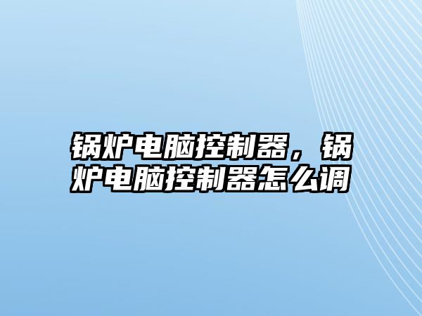 鍋爐電腦控制器，鍋爐電腦控制器怎么調(diào)