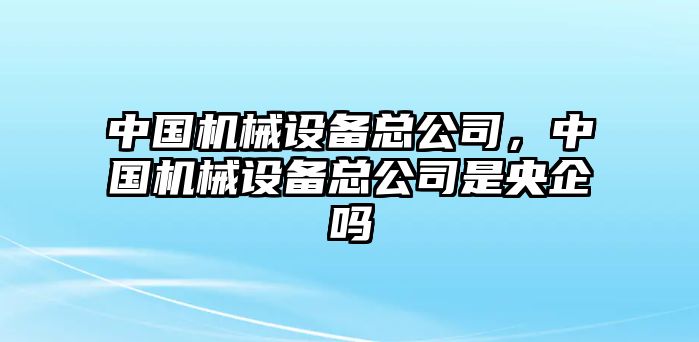 中國機械設備總公司，中國機械設備總公司是央企嗎