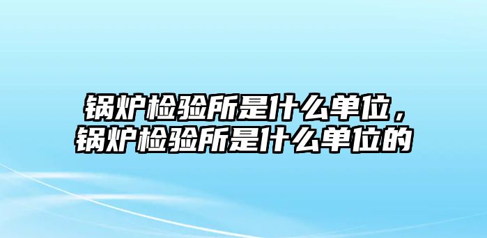 鍋爐檢驗(yàn)所是什么單位，鍋爐檢驗(yàn)所是什么單位的