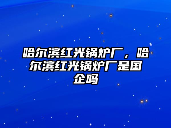 哈爾濱紅光鍋爐廠，哈爾濱紅光鍋爐廠是國企嗎