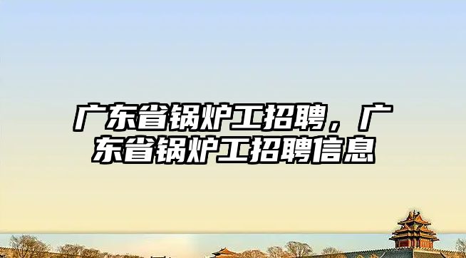 廣東省鍋爐工招聘，廣東省鍋爐工招聘信息