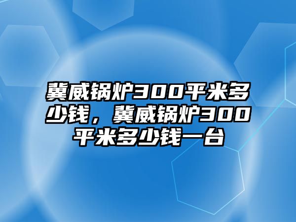 冀威鍋爐300平米多少錢(qián)，冀威鍋爐300平米多少錢(qián)一臺(tái)