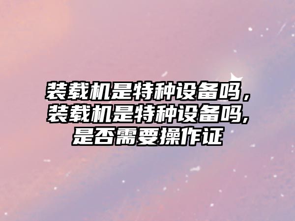 裝載機(jī)是特種設(shè)備嗎，裝載機(jī)是特種設(shè)備嗎,是否需要操作證