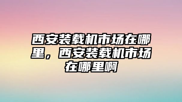 西安裝載機(jī)市場(chǎng)在哪里，西安裝載機(jī)市場(chǎng)在哪里啊