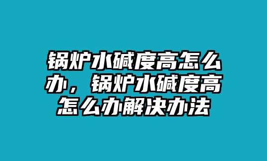 鍋爐水堿度高怎么辦，鍋爐水堿度高怎么辦解決辦法