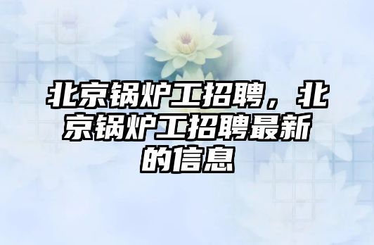 北京鍋爐工招聘，北京鍋爐工招聘最新的信息