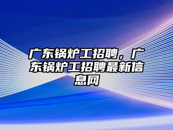 廣東鍋爐工招聘，廣東鍋爐工招聘最新信息網