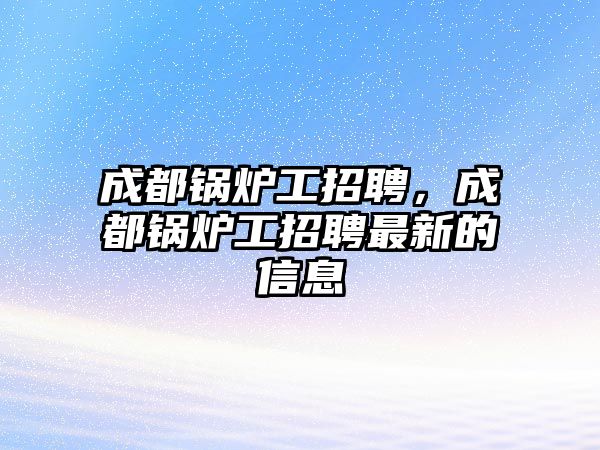 成都鍋爐工招聘，成都鍋爐工招聘最新的信息