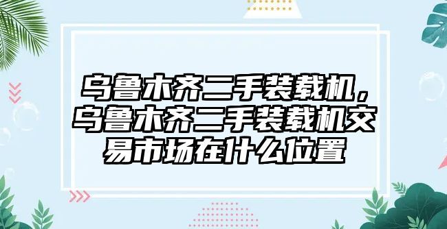 烏魯木齊二手裝載機，烏魯木齊二手裝載機交易市場在什么位置