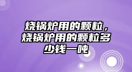 燒鍋爐用的顆粒，燒鍋爐用的顆粒多少錢一噸