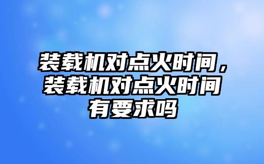 裝載機對點火時間，裝載機對點火時間有要求嗎