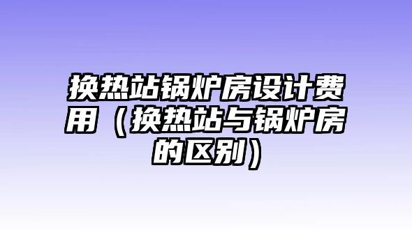 換熱站鍋爐房設(shè)計費用（換熱站與鍋爐房的區(qū)別）