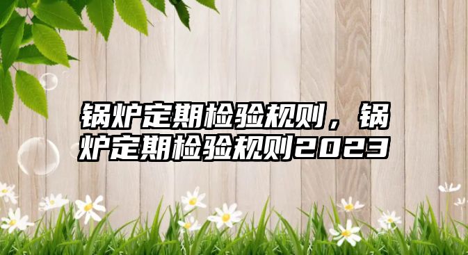 鍋爐定期檢驗(yàn)規(guī)則，鍋爐定期檢驗(yàn)規(guī)則2023