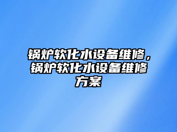 鍋爐軟化水設(shè)備維修，鍋爐軟化水設(shè)備維修方案