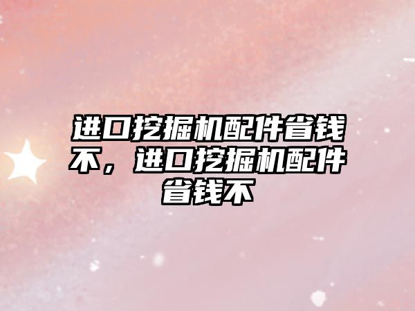 進口挖掘機配件省錢不，進口挖掘機配件省錢不