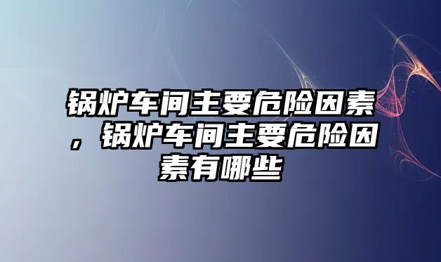 鍋爐車間主要危險因素，鍋爐車間主要危險因素有哪些