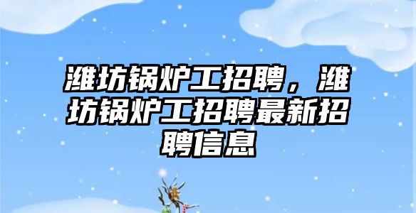 濰坊鍋爐工招聘，濰坊鍋爐工招聘最新招聘信息