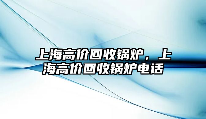 上海高價(jià)回收鍋爐，上海高價(jià)回收鍋爐電話