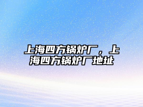 上海四方鍋爐廠，上海四方鍋爐廠地址