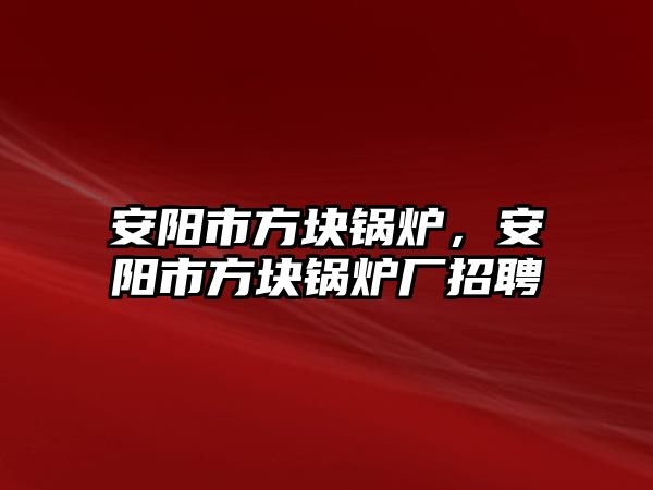 安陽市方塊鍋爐，安陽市方塊鍋爐廠招聘