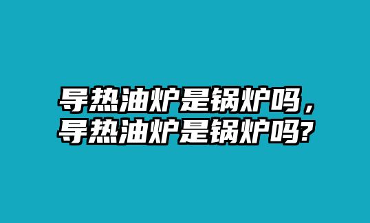 導(dǎo)熱油爐是鍋爐嗎，導(dǎo)熱油爐是鍋爐嗎?