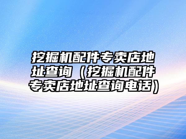 挖掘機(jī)配件專賣店地址查詢（挖掘機(jī)配件專賣店地址查詢電話）