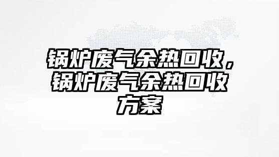 鍋爐廢氣余熱回收，鍋爐廢氣余熱回收方案