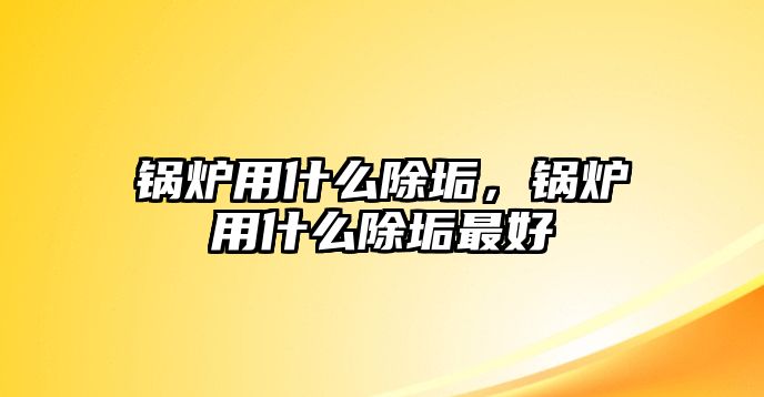 鍋爐用什么除垢，鍋爐用什么除垢最好