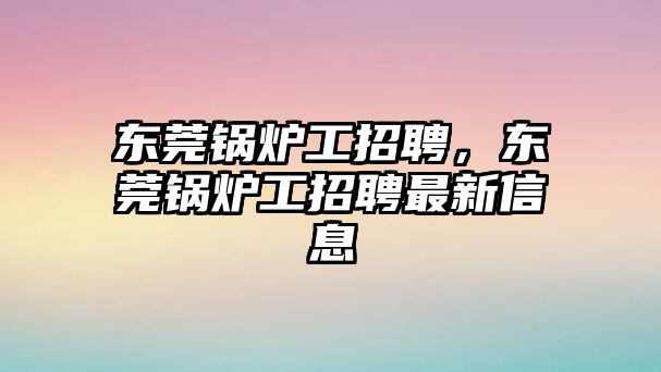 東莞鍋爐工招聘，東莞鍋爐工招聘最新信息