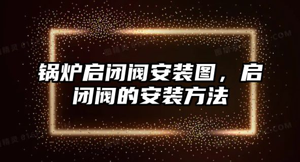 鍋爐啟閉閥安裝圖，啟閉閥的安裝方法