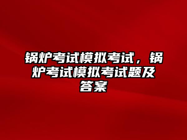 鍋爐考試模擬考試，鍋爐考試模擬考試題及答案