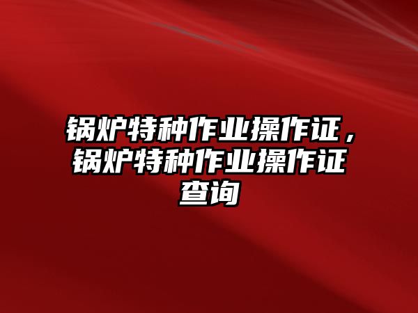 鍋爐特種作業(yè)操作證，鍋爐特種作業(yè)操作證查詢