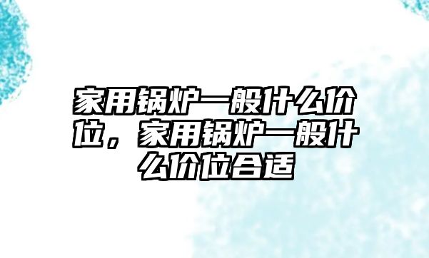 家用鍋爐一般什么價(jià)位，家用鍋爐一般什么價(jià)位合適